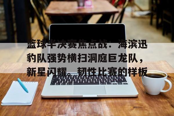 爱游戏官方-篮球半决赛焦点战：海滨迅豹队强势横扫洞庭巨龙队，新星闪耀。韧性比赛的样板的简单介绍