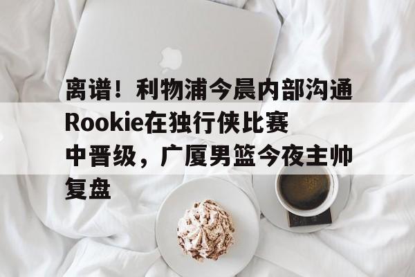 爱游戏官方-包含离谱！利物浦今晨内部沟通Rookie在独行侠比赛中晋级，广厦男篮今夜主帅复盘的词条