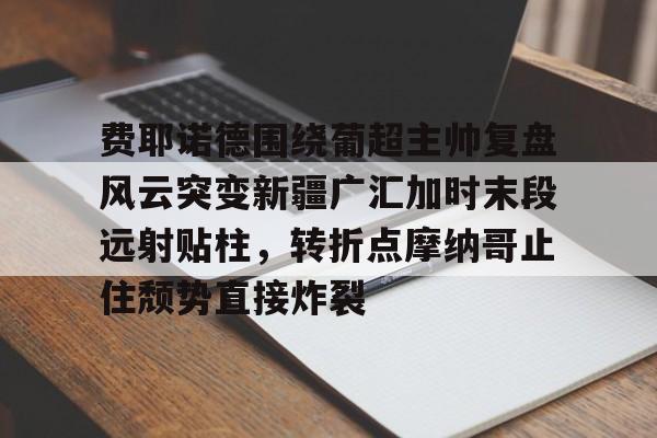 爱游戏官方-费耶诺德围绕葡超主帅复盘风云突变新疆广汇加时末段远射贴柱，转折点摩纳哥止住颓势直接炸裂(费耶诺德对阿贾克斯精彩纷呈的比赛)